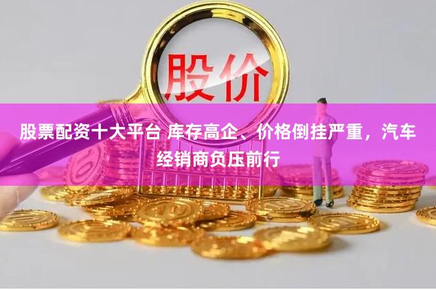 股票配资十大平台 库存高企、价格倒挂严重，汽车经销商负压前行