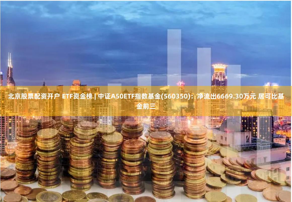 北京股票配资开户 ETF资金榜 | 中证A50ETF指数基金(560350)：净流出6669.30万元 居可比基金前三