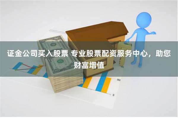 证金公司买入股票 专业股票配资服务中心，助您财富增值