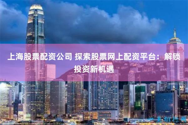 上海股票配资公司 探索股票网上配资平台：解锁投资新机遇