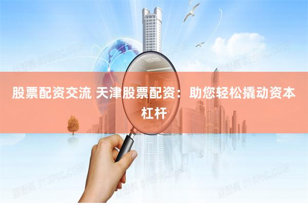 股票配资交流 天津股票配资：助您轻松撬动资本杠杆