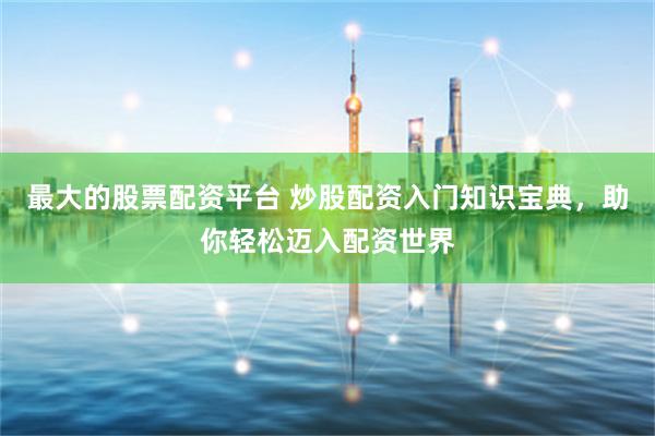 最大的股票配资平台 炒股配资入门知识宝典，助你轻松迈入配资世界
