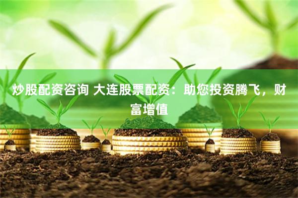 炒股配资咨询 大连股票配资：助您投资腾飞，财富增值