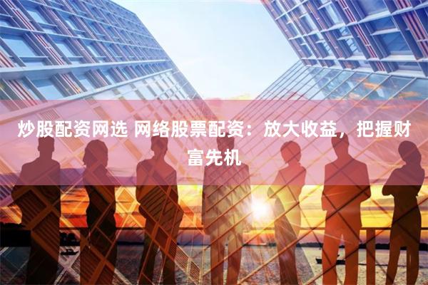 炒股配资网选 网络股票配资：放大收益，把握财富先机