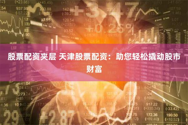股票配资夹层 天津股票配资：助您轻松撬动股市财富