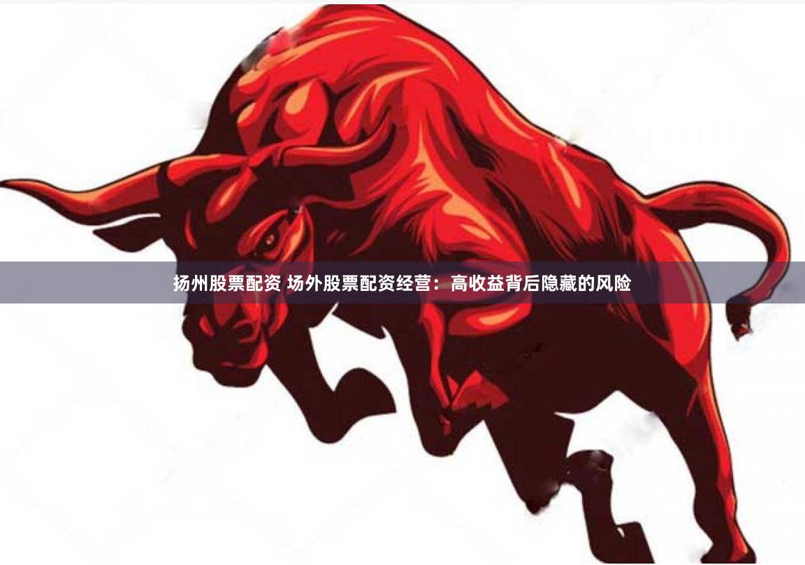 扬州股票配资 场外股票配资经营：高收益背后隐藏的风险
