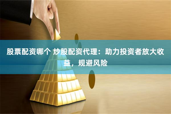 股票配资哪个 炒股配资代理：助力投资者放大收益，规避风险