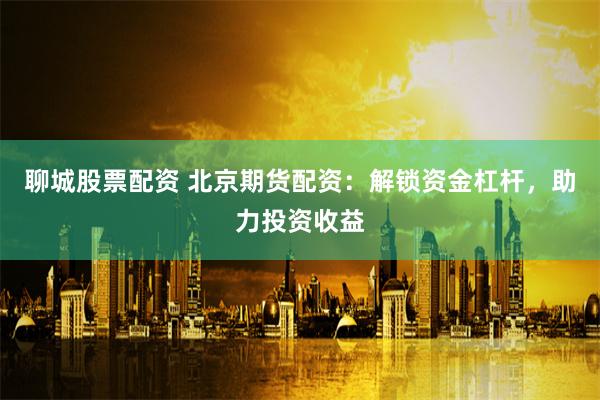 聊城股票配资 北京期货配资：解锁资金杠杆，助力投资收益