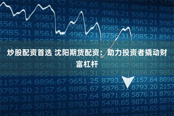 炒股配资首选 沈阳期货配资：助力投资者撬动财富杠杆