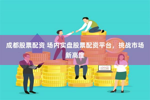 成都股票配资 场内实盘股票配资平台，挑战市场新高度