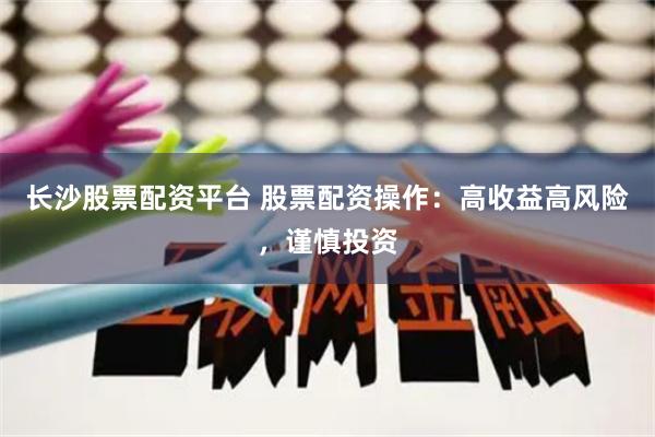 长沙股票配资平台 股票配资操作：高收益高风险，谨慎投资