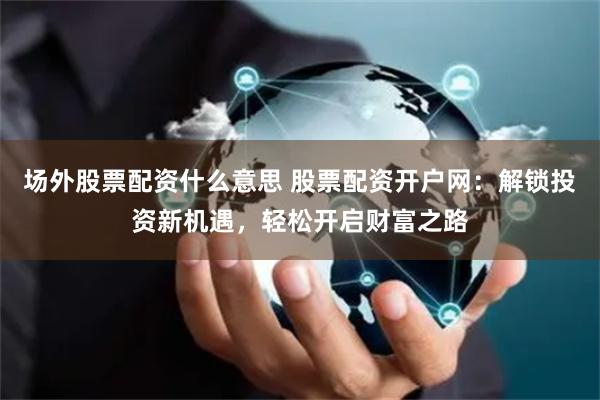 场外股票配资什么意思 股票配资开户网：解锁投资新机遇，轻松开启财富之路