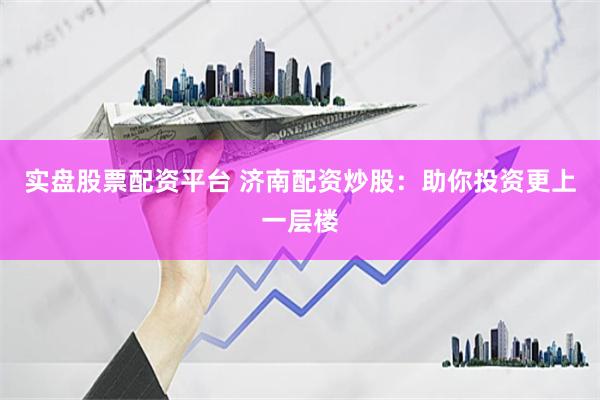 实盘股票配资平台 济南配资炒股：助你投资更上一层楼