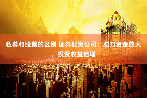 私募和股票的区别 证券配资公司：助力资金放大，投资收益倍增