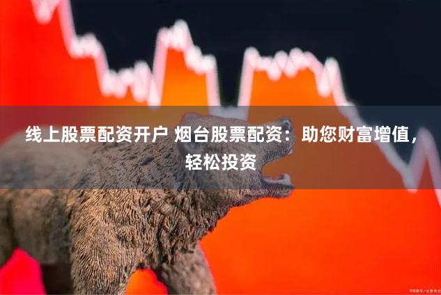 线上股票配资开户 烟台股票配资：助您财富增值，轻松投资