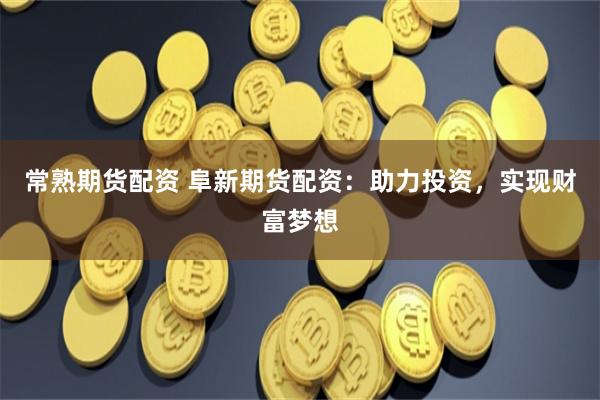 常熟期货配资 阜新期货配资：助力投资，实现财富梦想
