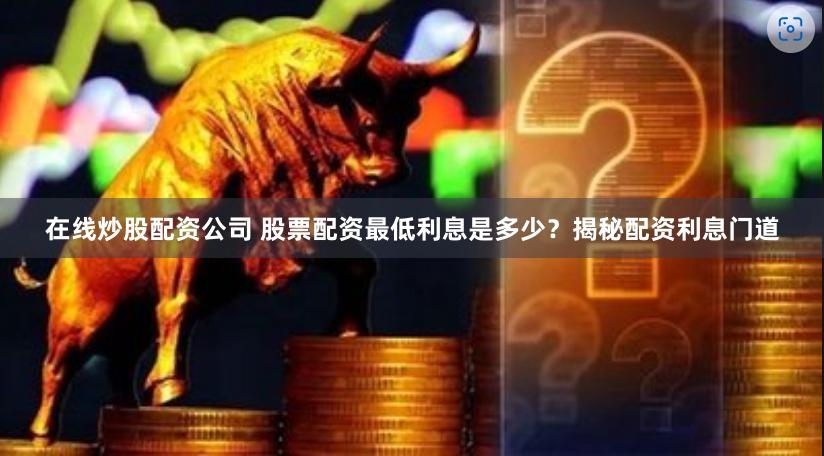 在线炒股配资公司 股票配资最低利息是多少？揭秘配资利息门道
