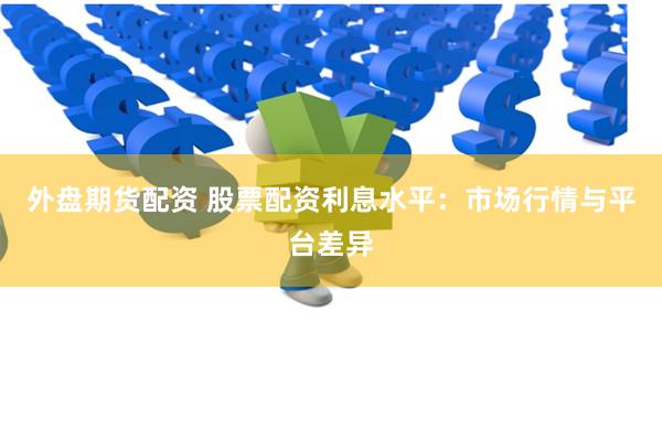 外盘期货配资 股票配资利息水平：市场行情与平台差异