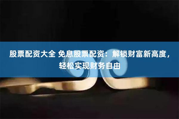 股票配资大全 免息股票配资：解锁财富新高度，轻松实现财务自由