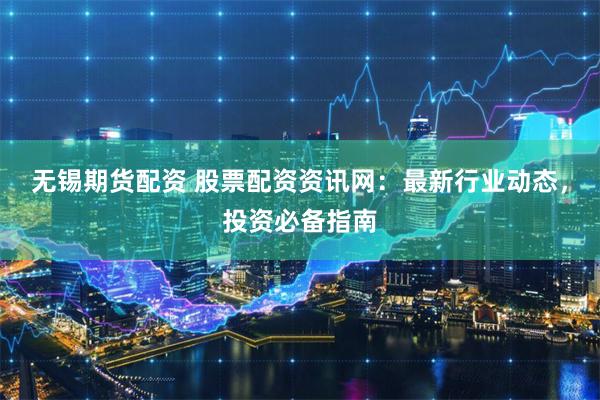 无锡期货配资 股票配资资讯网：最新行业动态，投资必备指南