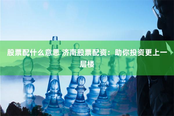 股票配什么意思 济南股票配资：助你投资更上一层楼