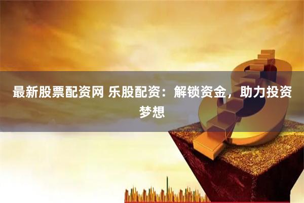 最新股票配资网 乐股配资：解锁资金，助力投资梦想