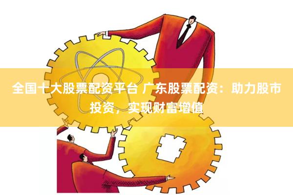 全国十大股票配资平台 广东股票配资：助力股市投资，实现财富增值