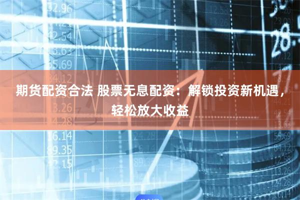 期货配资合法 股票无息配资：解锁投资新机遇，轻松放大收益