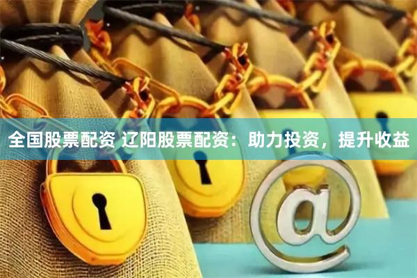全国股票配资 辽阳股票配资：助力投资，提升收益