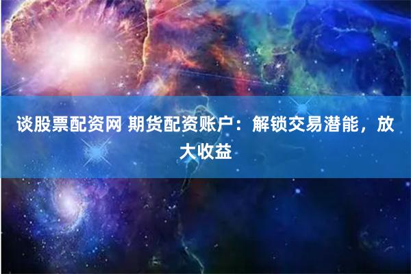 谈股票配资网 期货配资账户：解锁交易潜能，放大收益