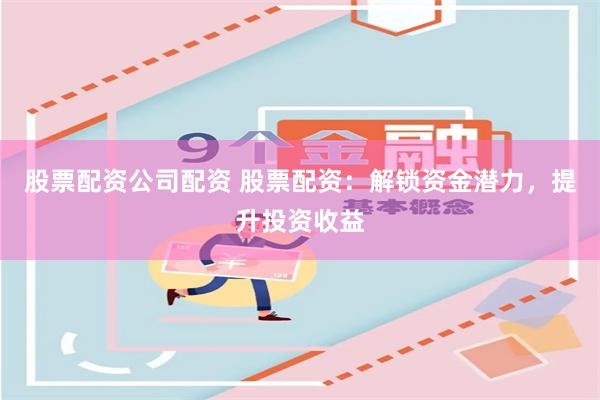 股票配资公司配资 股票配资：解锁资金潜力，提升投资收益