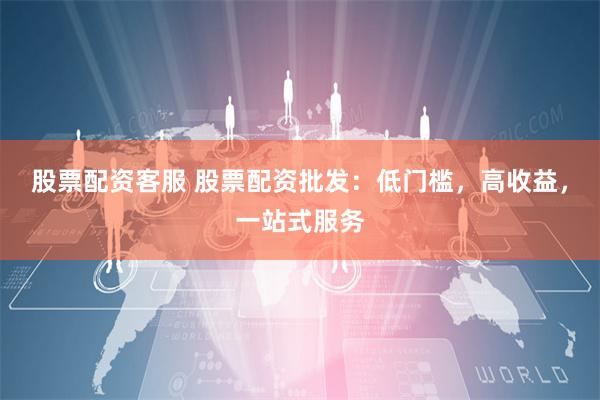 股票配资客服 股票配资批发：低门槛，高收益，一站式服务