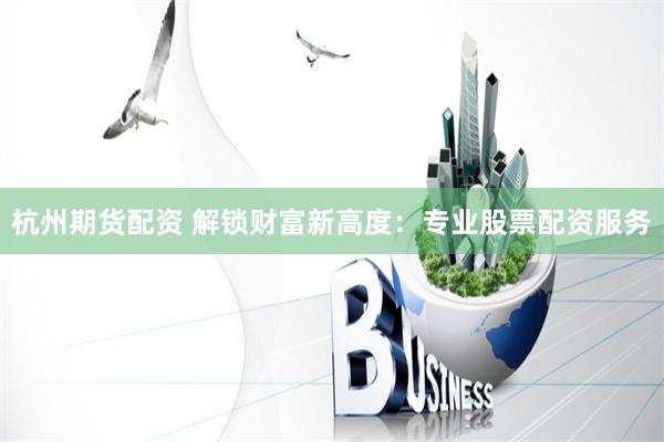 杭州期货配资 解锁财富新高度：专业股票配资服务