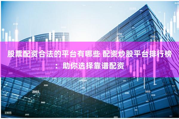 股票配资合法的平台有哪些 配资炒股平台排行榜：助你选择靠谱配资