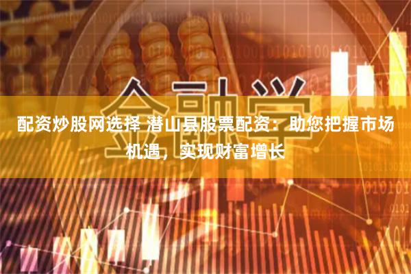 配资炒股网选择 潜山县股票配资：助您把握市场机遇，实现财富增长