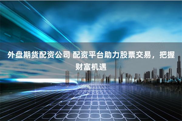 外盘期货配资公司 配资平台助力股票交易，把握财富机遇