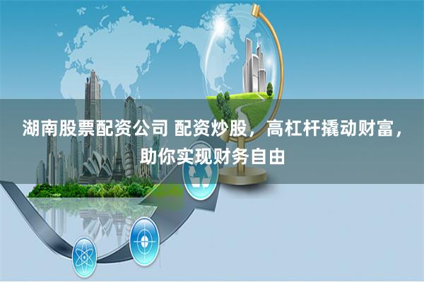 湖南股票配资公司 配资炒股，高杠杆撬动财富，助你实现财务自由