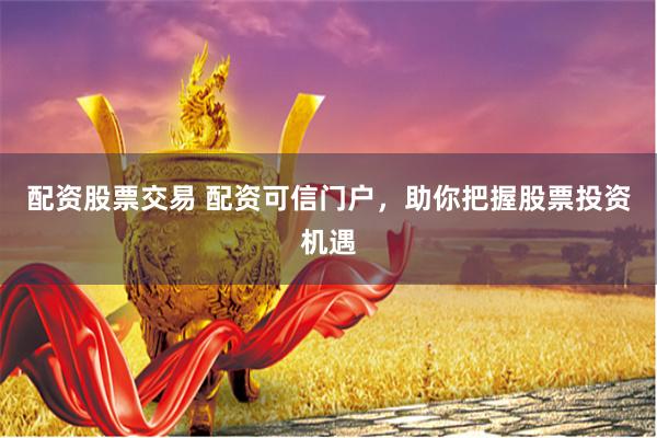 配资股票交易 配资可信门户，助你把握股票投资机遇
