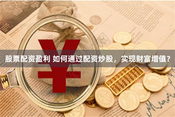 股票配资盈利 如何通过配资炒股，实现财富增值？