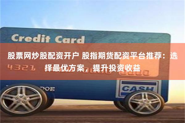 股票网炒股配资开户 股指期货配资平台推荐：选择最优方案，提升投资收益