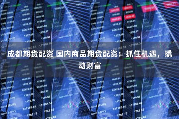 成都期货配资 国内商品期货配资：抓住机遇，撬动财富