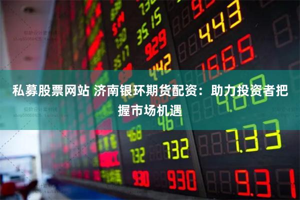 私募股票网站 济南银环期货配资：助力投资者把握市场机遇
