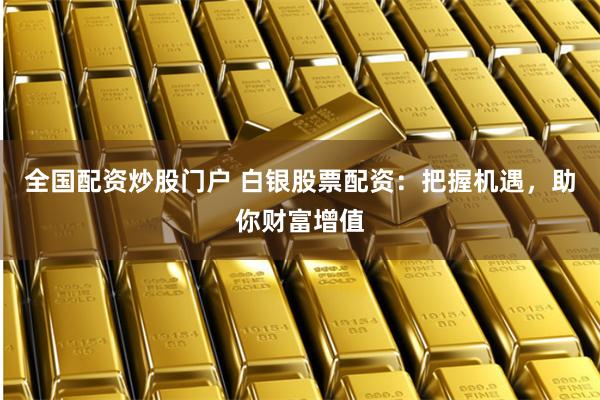 全国配资炒股门户 白银股票配资：把握机遇，助你财富增值
